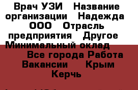 Врач УЗИ › Название организации ­ Надежда, ООО › Отрасль предприятия ­ Другое › Минимальный оклад ­ 70 000 - Все города Работа » Вакансии   . Крым,Керчь